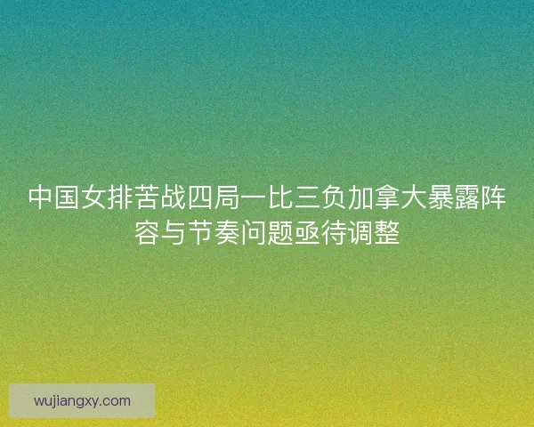 中国女排苦战四局一比三负加拿大暴露阵容与节奏问题亟待调整