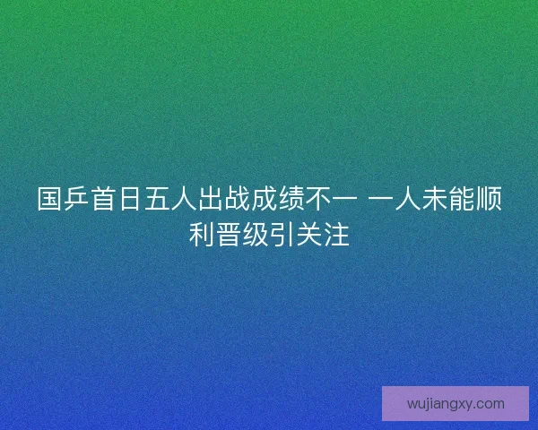 国乒首日五人出战成绩不一 一人未能顺利晋级引关注