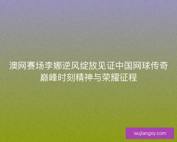 澳网赛场李娜逆风绽放见证中国网球传奇巅峰时刻精神与荣耀征程
