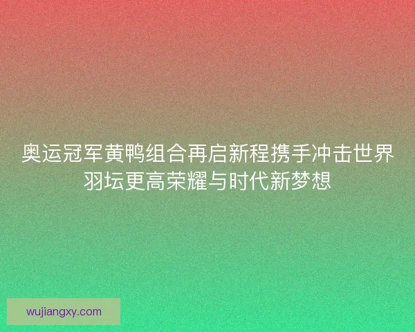 奥运冠军黄鸭组合再启新程携手冲击世界羽坛更高荣耀与时代新梦想