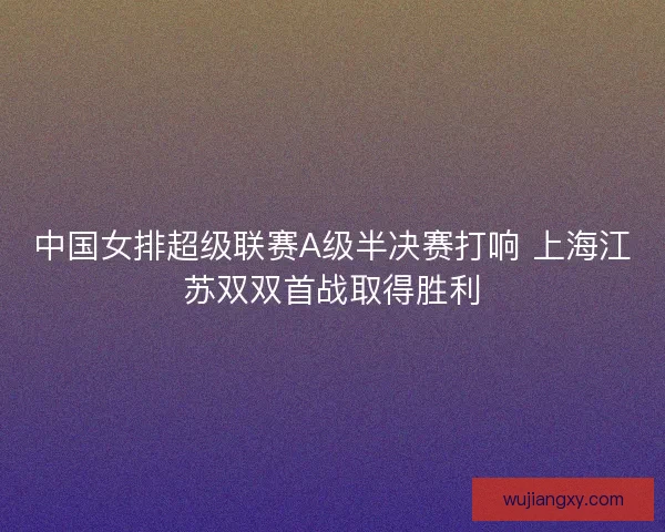 中国女排超级联赛A级半决赛打响 上海江苏双双首战取得胜利