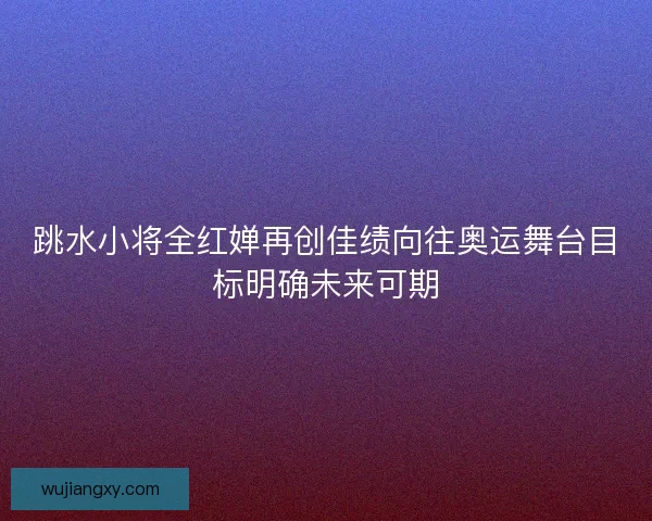 跳水小将全红婵再创佳绩向往奥运舞台目标明确未来可期