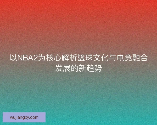 以NBA2为核心解析篮球文化与电竞融合发展的新趋势