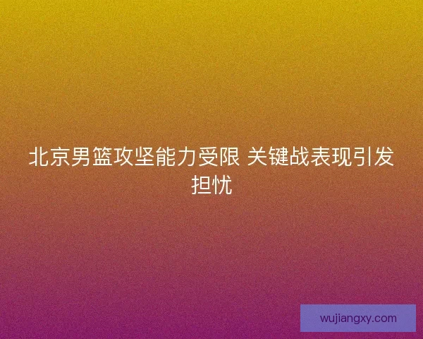 北京男篮攻坚能力受限 关键战表现引发担忧