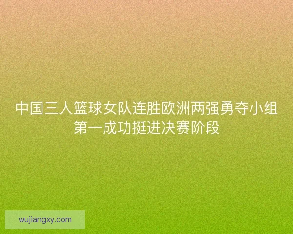 中国三人篮球女队连胜欧洲两强勇夺小组第一成功挺进决赛阶段