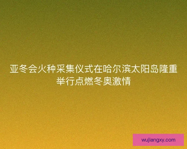 亚冬会火种采集仪式在哈尔滨太阳岛隆重举行点燃冬奥激情