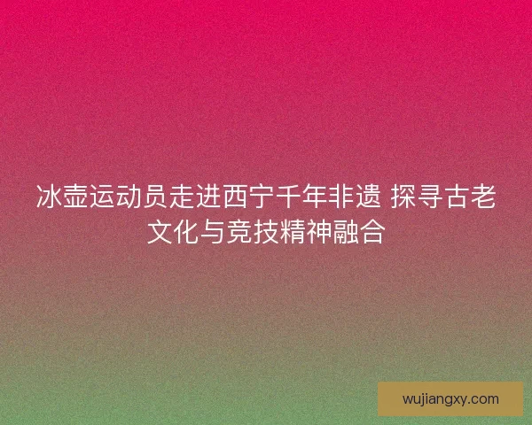冰壶运动员走进西宁千年非遗 探寻古老文化与竞技精神融合