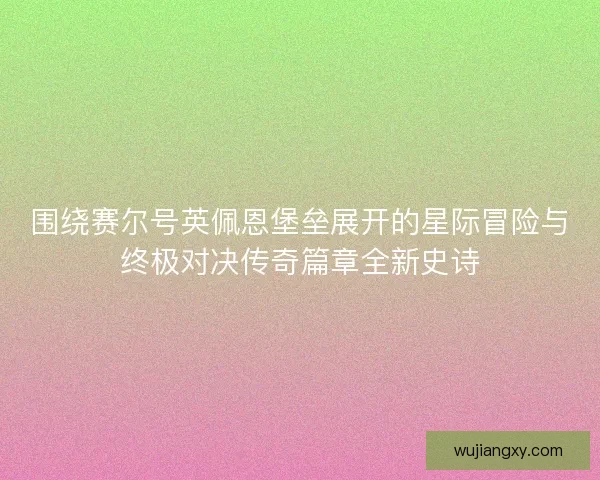 围绕赛尔号英佩恩堡垒展开的星际冒险与终极对决传奇篇章全新史诗