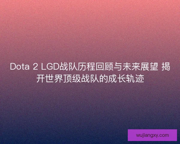 Dota 2 LGD战队历程回顾与未来展望 揭开世界顶级战队的成长轨迹