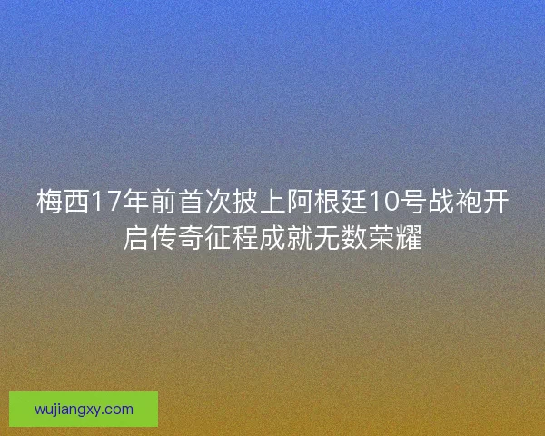 梅西17年前首次披上阿根廷10号战袍开启传奇征程成就无数荣耀