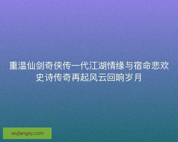 重温仙剑奇侠传一代江湖情缘与宿命悲欢史诗传奇再起风云回响岁月