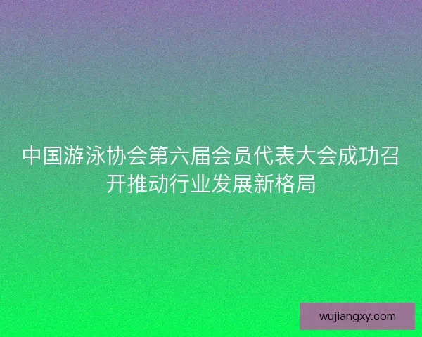 中国游泳协会第六届会员代表大会成功召开推动行业发展新格局