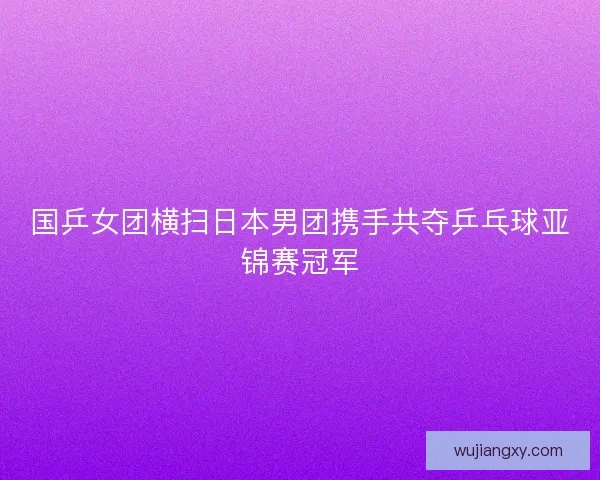 国乒女团横扫日本男团携手共夺乒乓球亚锦赛冠军