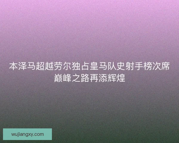 本泽马超越劳尔独占皇马队史射手榜次席巅峰之路再添辉煌 本泽马超越劳尔独占皇马队史射手榜次席巅峰之路再添辉煌