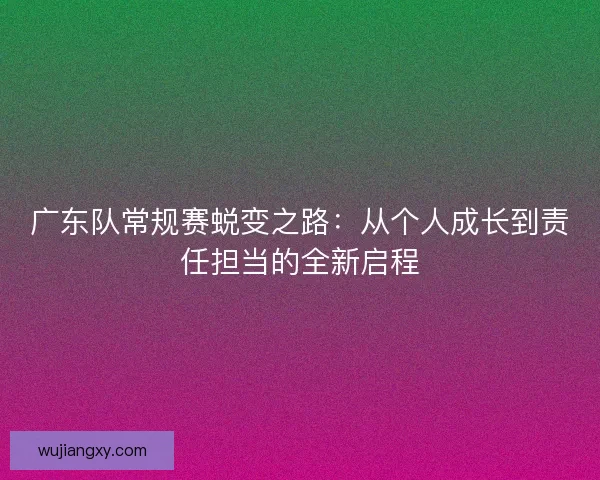 广东队常规赛蜕变之路：从个人成长到责任担当的全新启程
