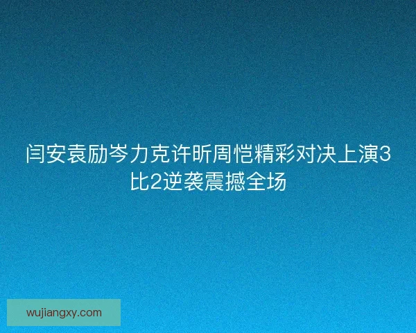 闫安袁励岑力克许昕周恺精彩对决上演3比2逆袭震撼全场
