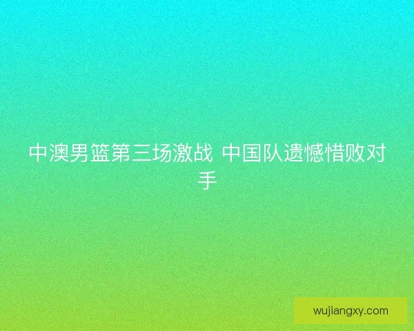 中澳男篮第三场激战 中国队遗憾惜败对手
