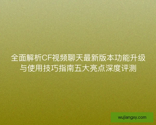 全面解析CF视频聊天最新版本功能升级与使用技巧指南五大亮点深度评测