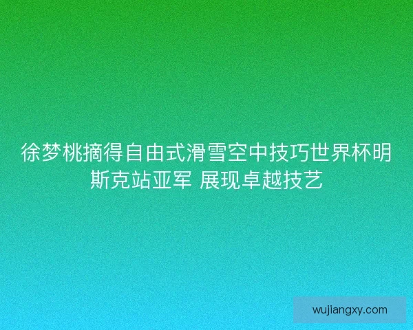 徐梦桃摘得自由式滑雪空中技巧世界杯明斯克站亚军 展现卓越技艺