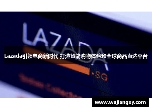 Lazada引领电商新时代 打造智能购物体验和全球商品直达平台